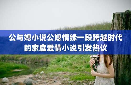 公与媳小说公媳情缘一段跨越时代的家庭爱情小说引发热议