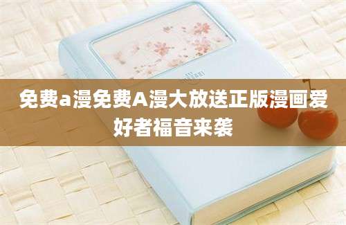 免费a漫免费A漫大放送正版漫画爱好者福音来袭