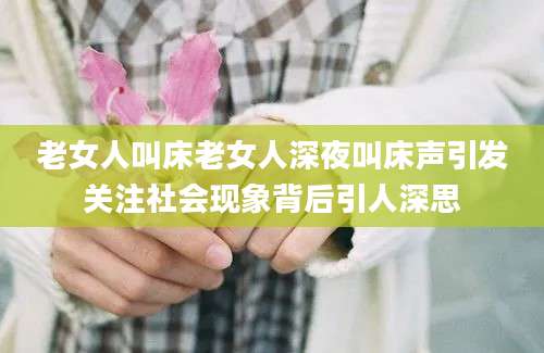 老女人叫床老女人深夜叫床声引发关注社会现象背后引人深思