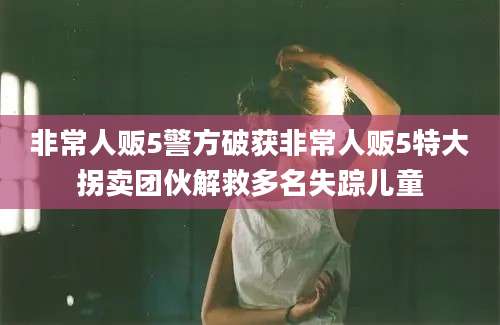 非常人贩5警方破获非常人贩5特大拐卖团伙解救多名失踪儿童