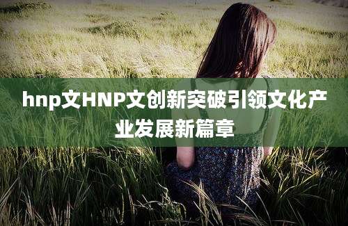 hnp文HNP文创新突破引领文化产业发展新篇章