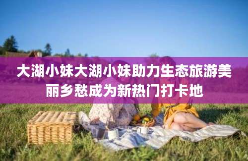大湖小妹大湖小妹助力生态旅游美丽乡愁成为新热门打卡地