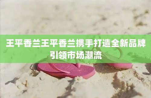 王平香兰王平香兰携手打造全新品牌引领市场潮流
