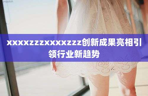 xxxxzzzxxxxzzz创新成果亮相引领行业新趋势