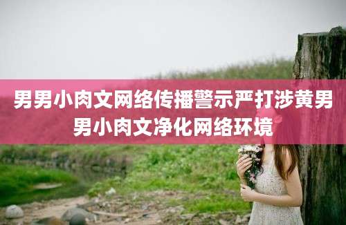男男小肉文网络传播警示严打涉黄男男小肉文净化网络环境