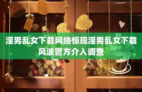 淫男乱女下载网络惊现淫男乱女下载风波警方介入调查