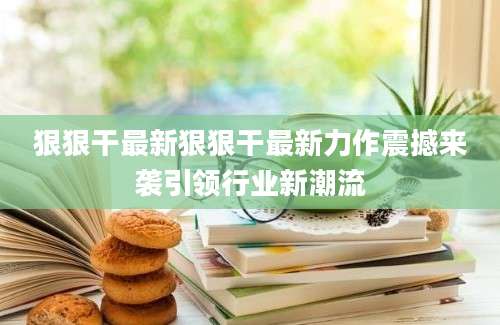 狠狠干最新狠狠干最新力作震撼来袭引领行业新潮流