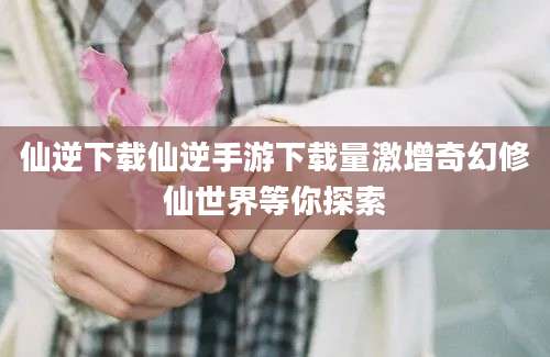 仙逆下载仙逆手游下载量激增奇幻修仙世界等你探索