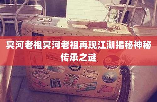 冥河老祖冥河老祖再现江湖揭秘神秘传承之谜