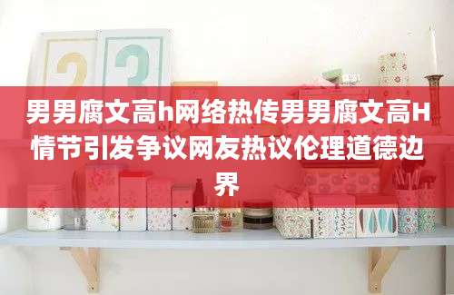 男男腐文高h网络热传男男腐文高H情节引发争议网友热议伦理道德边界