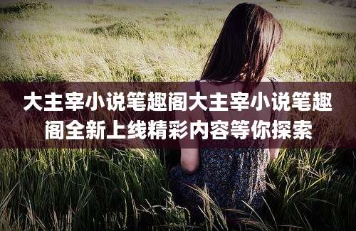 大主宰小说笔趣阁大主宰小说笔趣阁全新上线精彩内容等你探索