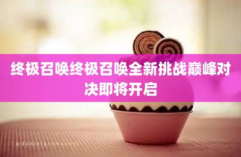 终极召唤终极召唤全新挑战巅峰对决即将开启
