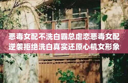 恶毒女配不洗白霸总虐恋恶毒女配逆袭拒绝洗白真实还原心机女形象