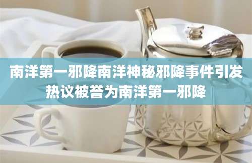 南洋第一邪降南洋神秘邪降事件引发热议被誉为南洋第一邪降