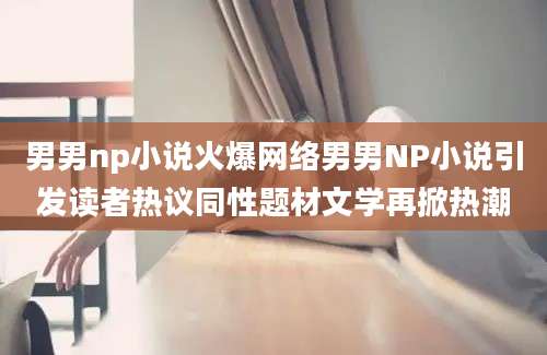 男男np小说火爆网络男男NP小说引发读者热议同性题材文学再掀热潮