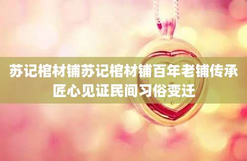苏记棺材铺苏记棺材铺百年老铺传承匠心见证民间习俗变迁