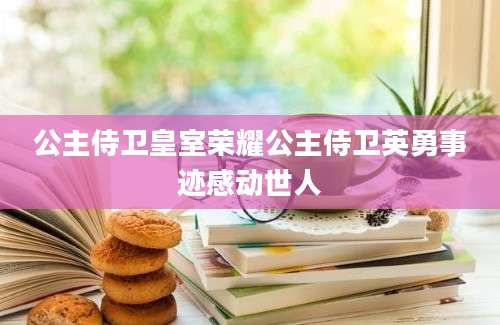 公主侍卫皇室荣耀公主侍卫英勇事迹感动世人