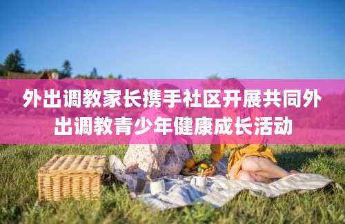 外出调教家长携手社区开展共同外出调教青少年健康成长活动
