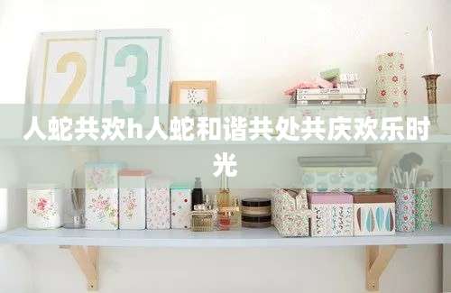 人蛇共欢h人蛇和谐共处共庆欢乐时光