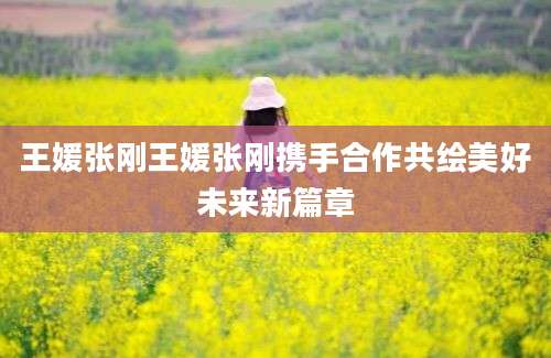 王媛张刚王媛张刚携手合作共绘美好未来新篇章
