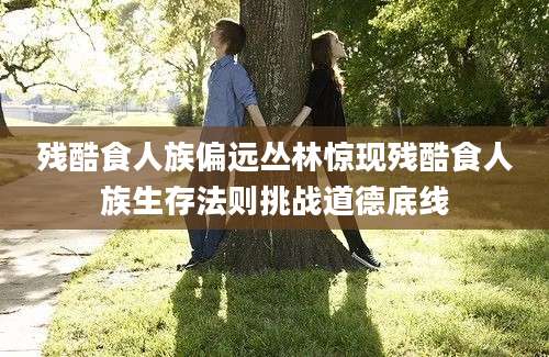 残酷食人族偏远丛林惊现残酷食人族生存法则挑战道德底线