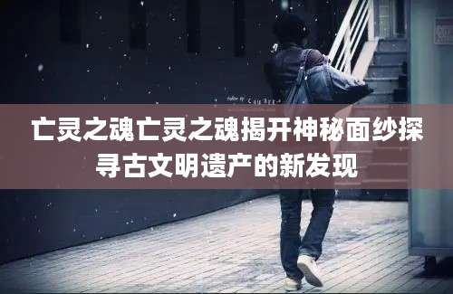亡灵之魂亡灵之魂揭开神秘面纱探寻古文明遗产的新发现
