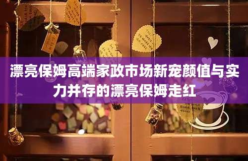 漂亮保姆高端家政市场新宠颜值与实力并存的漂亮保姆走红
