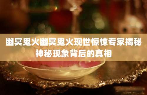 幽冥鬼火幽冥鬼火现世惊悚专家揭秘神秘现象背后的真相