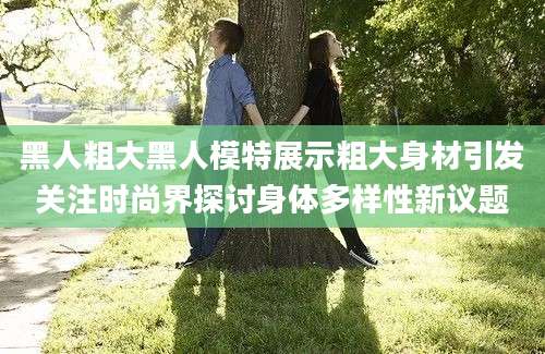 黑人粗大黑人模特展示粗大身材引发关注时尚界探讨身体多样性新议题