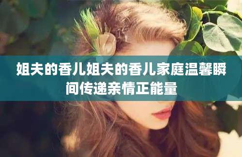 姐夫的香儿姐夫的香儿家庭温馨瞬间传递亲情正能量