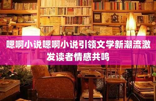 嗯啊小说嗯啊小说引领文学新潮流激发读者情感共鸣