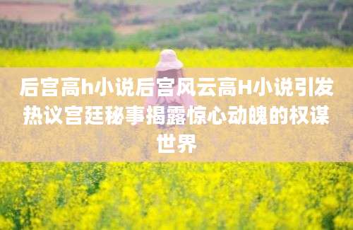 后宫高h小说后宫风云高H小说引发热议宫廷秘事揭露惊心动魄的权谋世界