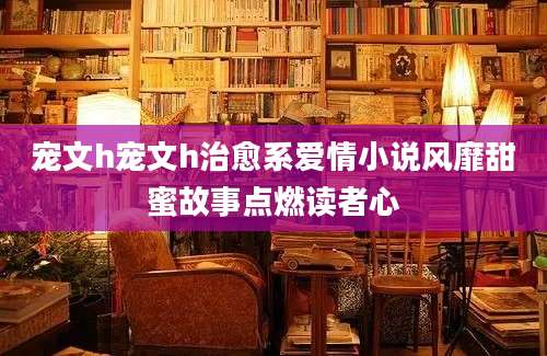 宠文h宠文h治愈系爱情小说风靡甜蜜故事点燃读者心