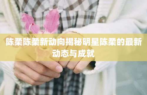 陈柔陈柔新动向揭秘明星陈柔的最新动态与成就