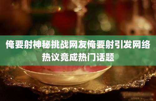 俺要射神秘挑战网友俺要射引发网络热议竟成热门话题