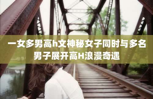 一女多男高h文神秘女子同时与多名男子展开高H浪漫奇遇