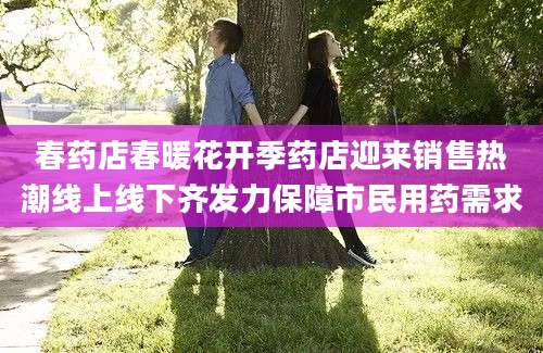 春药店春暖花开季药店迎来销售热潮线上线下齐发力保障市民用药需求