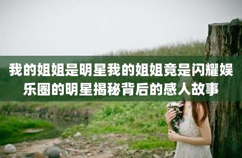 我的姐姐是明星我的姐姐竟是闪耀娱乐圈的明星揭秘背后的感人故事