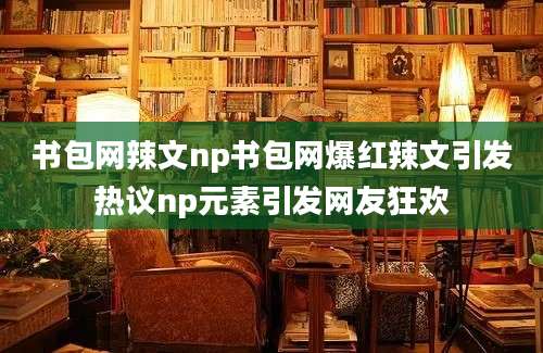 书包网辣文np书包网爆红辣文引发热议np元素引发网友狂欢