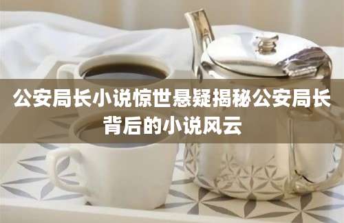 公安局长小说惊世悬疑揭秘公安局长背后的小说风云