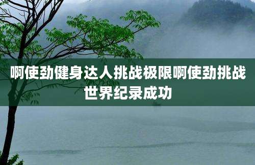 啊使劲健身达人挑战极限啊使劲挑战世界纪录成功