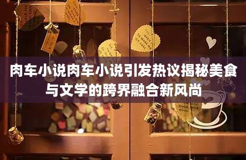 肉车小说肉车小说引发热议揭秘美食与文学的跨界融合新风尚