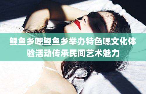鲤鱼乡嗯鲤鱼乡举办特色嗯文化体验活动传承民间艺术魅力