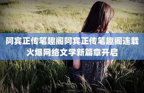 阿宾正传笔趣阁阿宾正传笔趣阁连载火爆网络文学新篇章开启