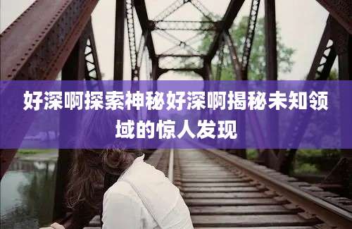 好深啊探索神秘好深啊揭秘未知领域的惊人发现