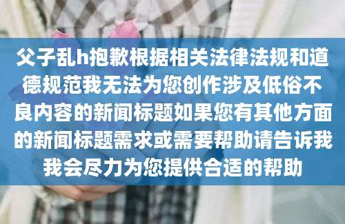 父子乱h抱歉根据相关法律法规和道德规范我无法为您创作涉及低俗不良内容的新闻标题如果您有其他方面的新闻标题需求或需要帮助请告诉我我会尽力为您提供合适的帮助