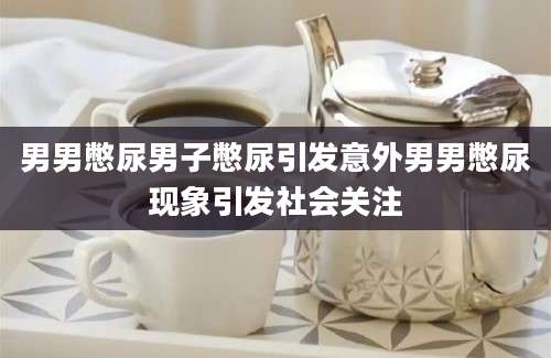 男男憋尿男子憋尿引发意外男男憋尿现象引发社会关注