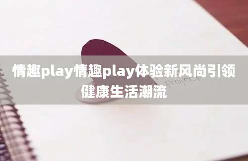 情趣play情趣play体验新风尚引领健康生活潮流