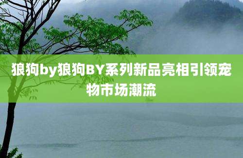 狼狗by狼狗BY系列新品亮相引领宠物市场潮流