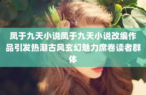凤于九天小说凤于九天小说改编作品引发热潮古风玄幻魅力席卷读者群体